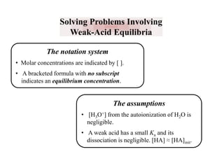 Solving Problems Involving
Weak-Acid Equilibria
The notation system
• Molar concentrations are indicated by [ ].
• A bracketed formula with no subscript
indicates an equilibrium concentration.

The assumptions
• [H3O+] from the autoionization of H2O is
negligible.
• A weak acid has a small Ka and its
dissociation is negligible. [HA] ≈ [HA]init.

 