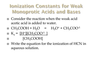 






Consider the reaction when the weak acid
acetic acid is added to water.
CH3COOH + H2O = H3O+ + CH3COO-1
Ka = [H+][CH3COO-1 ]
[CH3COOH]
Write the equation for the ionization of HCN in
aqueous solution.

 