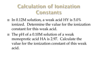 



In 0.12M solution, a weak acid HY is 5.0%
ionized. Determine the value for the ionization
constant for this weak acid.
The pH of a 0.10M solution of a weak
monoprotic acid HA is 2.97. Calculate the
value for the ionization constant of this weak
acid.

 
