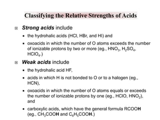 Classifying the Relative Strengths of Acids


Strong acids include





the hydrohalic acids (HCl, HBr, and HI) and
oxoacids in which the number of O atoms exceeds the number
of ionizable protons by two or more (eg., HNO3, H2SO4,
HClO4.)

Weak acids include


the hydrohalic acid HF,



acids in which H is not bonded to O or to a halogen (eg.,
HCN),



oxoacids in which the number of O atoms equals or exceeds
the number of ionizable protons by one (eg., HClO, HNO2),
and



carboxylic acids, which have the general formula RCOOH
(eg., CH3COOH and C6H5COOH.)

 
