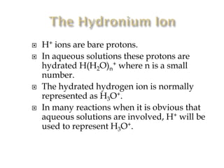 






H+ ions are bare protons.
In aqueous solutions these protons are
hydrated H(H2O)n+ where n is a small
number.
The hydrated hydrogen ion is normally
represented as H3O+.
In many reactions when it is obvious that
aqueous solutions are involved, H+ will be
used to represent H3O+.

 