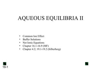AQUEOUS EQUILIBRIA II
•
•
•
•
•

19-1

Common Ion Effect
Buffer Solutions
Net Ionic Equations
Chapter 16.1-16.9 (MF)
Chapter 4.2; 19.1-19.2 (Silberberg)

 
