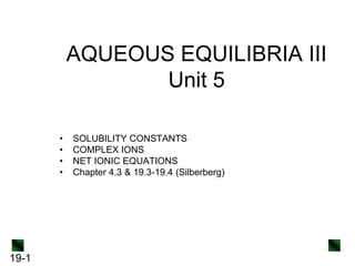 AQUEOUS EQUILIBRIA III
Unit 5
•
•
•
•

19-1

SOLUBILITY CONSTANTS
COMPLEX IONS
NET IONIC EQUATIONS
Chapter 4.3 & 19.3-19.4 (Silberberg)

 