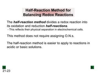 Half-Reaction Method for
Balancing Redox Reactions
The half-reaction method divides a redox reaction into
its oxidation and reduction half-reactions.
- This reflects their physical separation in electrochemical cells.

This method does not require assigning O.N.s.
The half-reaction method is easier to apply to reactions in
acidic or basic solutions.

21-23

 