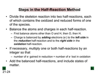 Steps in the Half-Reaction Method
• Divide the skeleton reaction into two half-reactions, each
of which contains the oxidized and reduced forms of one
of the species.
• Balance the atoms and charges in each half-reaction.
– First balance atoms other than O and H, then O, then H.
– Charge is balanced by adding electrons (e-) to the left side in
the reduction half-reaction and to the right side in the
oxidation half-reaction.

• If necessary, multiply one or both half-reactions by an
integer so that
– number of e- gained in reduction = number of e- lost in oxidation

• Add the balanced half-reactions, and include states of
matter.
21-24

 