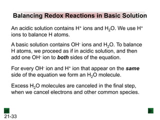Balancing Redox Reactions in Basic Solution
An acidic solution contains H+ ions and H2O. We use H+
ions to balance H atoms.
A basic solution contains OH- ions and H2O. To balance
H atoms, we proceed as if in acidic solution, and then
add one OH- ion to both sides of the equation.

For every OH- ion and H+ ion that appear on the same
side of the equation we form an H2O molecule.
Excess H2O molecules are canceled in the final step,
when we cancel electrons and other common species.

21-33

 
