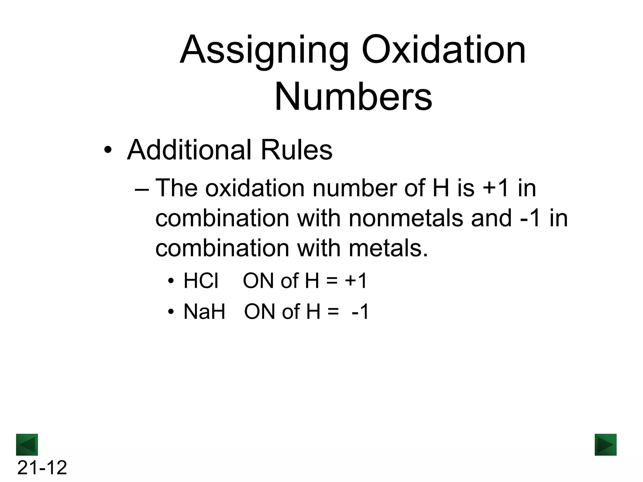 Assigning Oxidation
Numbers
• Additional Rules
– The oxidation number of H is +1 in
combination with nonmetals and -1 in
combination with metals.
• HCl ON of H = +1
• NaH ON of H = -1

21-12

 