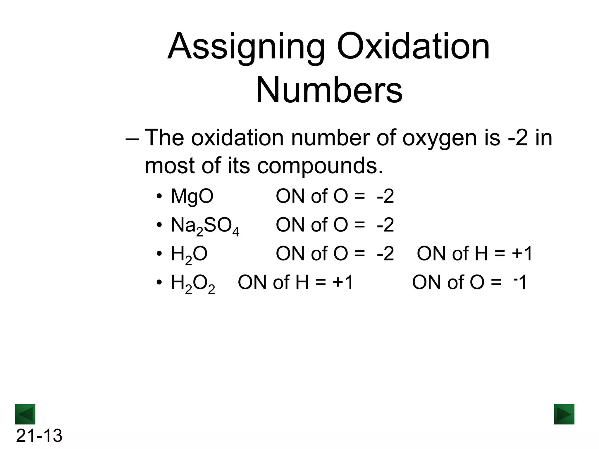 Assigning Oxidation
Numbers
– The oxidation number of oxygen is -2 in
most of its compounds.
•
•
•
•

21-13

MgO
ON of O = -2
Na2SO4
ON of O = -2
H2O
ON of O = -2 ON of H = +1
H2O2 ON of H = +1
ON of O = -1

 