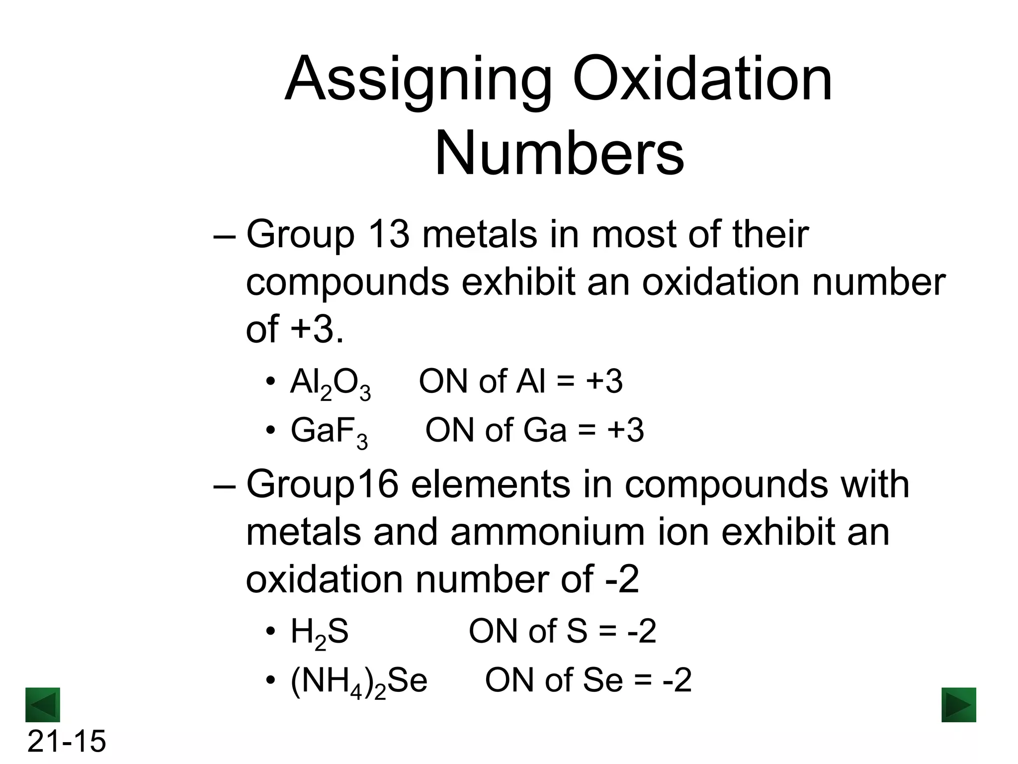 Assigning Oxidation
Numbers
– Group 13 metals in most of their
compounds exhibit an oxidation number
of +3.
• Al2O3
• GaF3

ON of Al = +3
ON of Ga = +3

– Group16 elements in compounds with
metals and ammonium ion exhibit an
oxidation number of -2
• H2S
• (NH4)2Se
21-15

ON of S = -2
ON of Se = -2

 