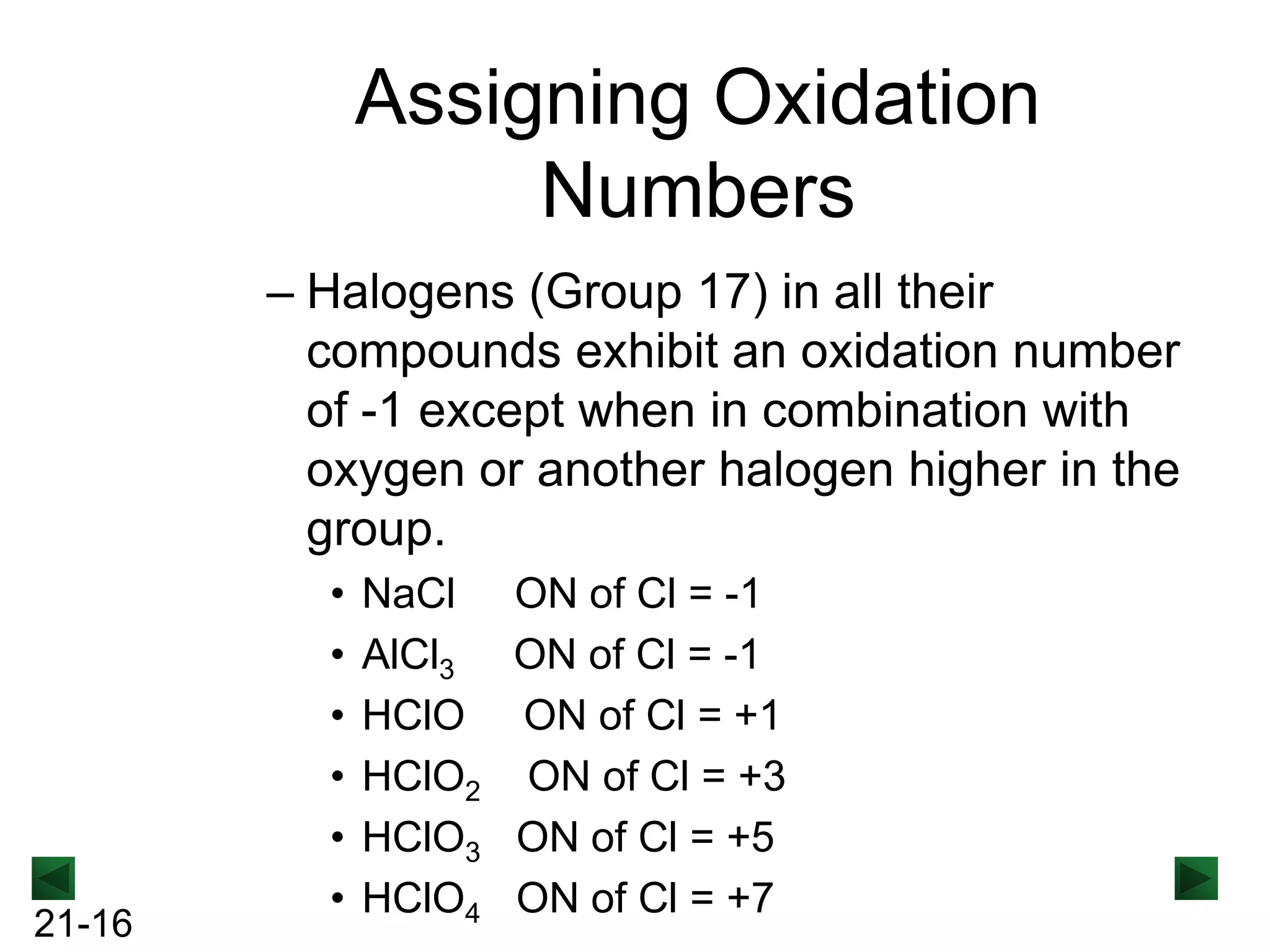Assigning Oxidation
Numbers
– Halogens (Group 17) in all their
compounds exhibit an oxidation number
of -1 except when in combination with
oxygen or another halogen higher in the
group.

21-16

•
•
•
•
•
•

NaCl
AlCl3
HClO
HClO2
HClO3
HClO4

ON of Cl = -1
ON of Cl = -1
ON of Cl = +1
ON of Cl = +3
ON of Cl = +5
ON of Cl = +7

 