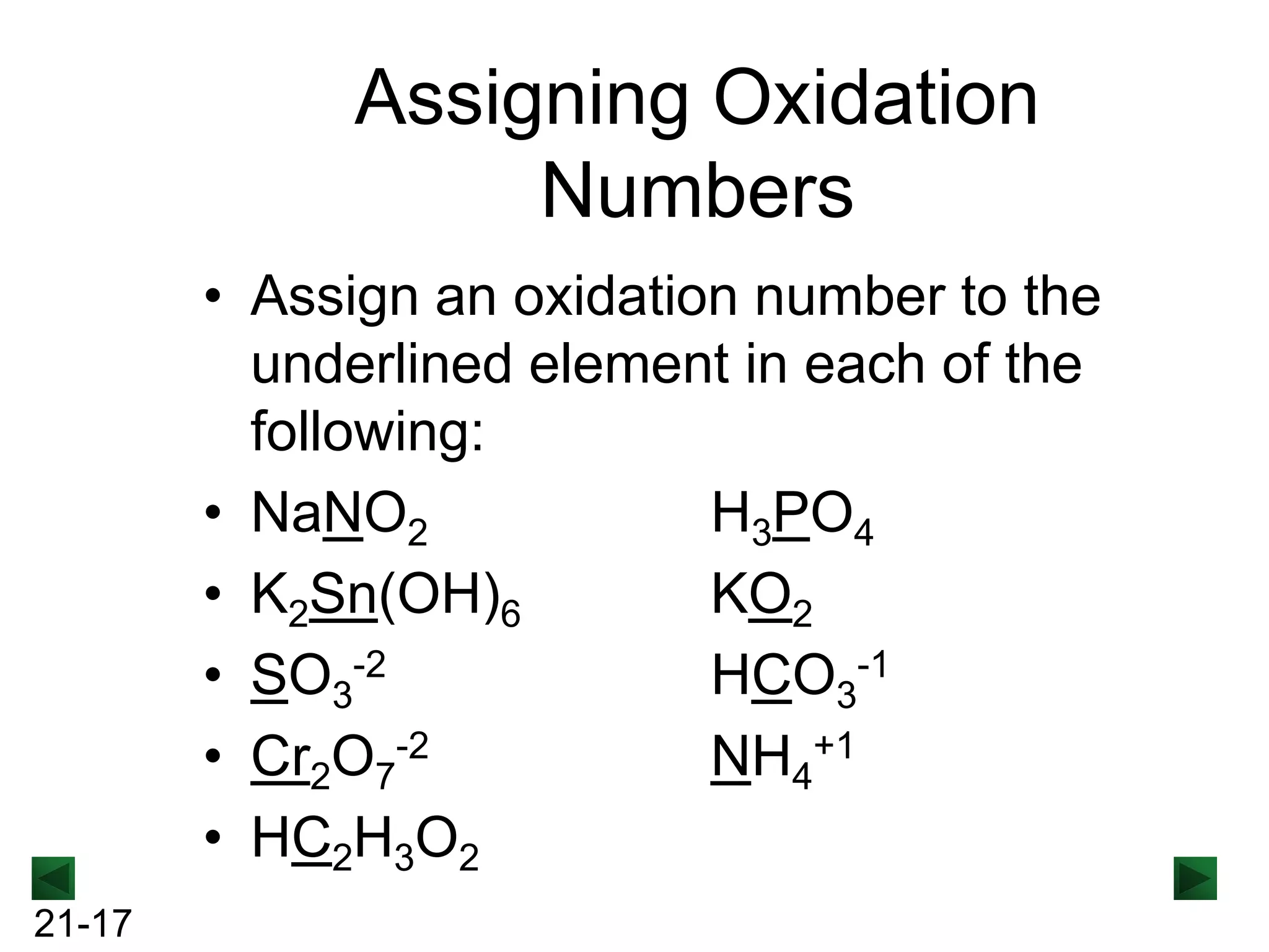 Assigning Oxidation
Numbers
• Assign an oxidation number to the
underlined element in each of the
following:
• NaNO2
H3PO4
• K2Sn(OH)6
KO2
• SO3-2
HCO3-1
• Cr2O7-2
NH4+1
• HC2H3O2
21-17

 