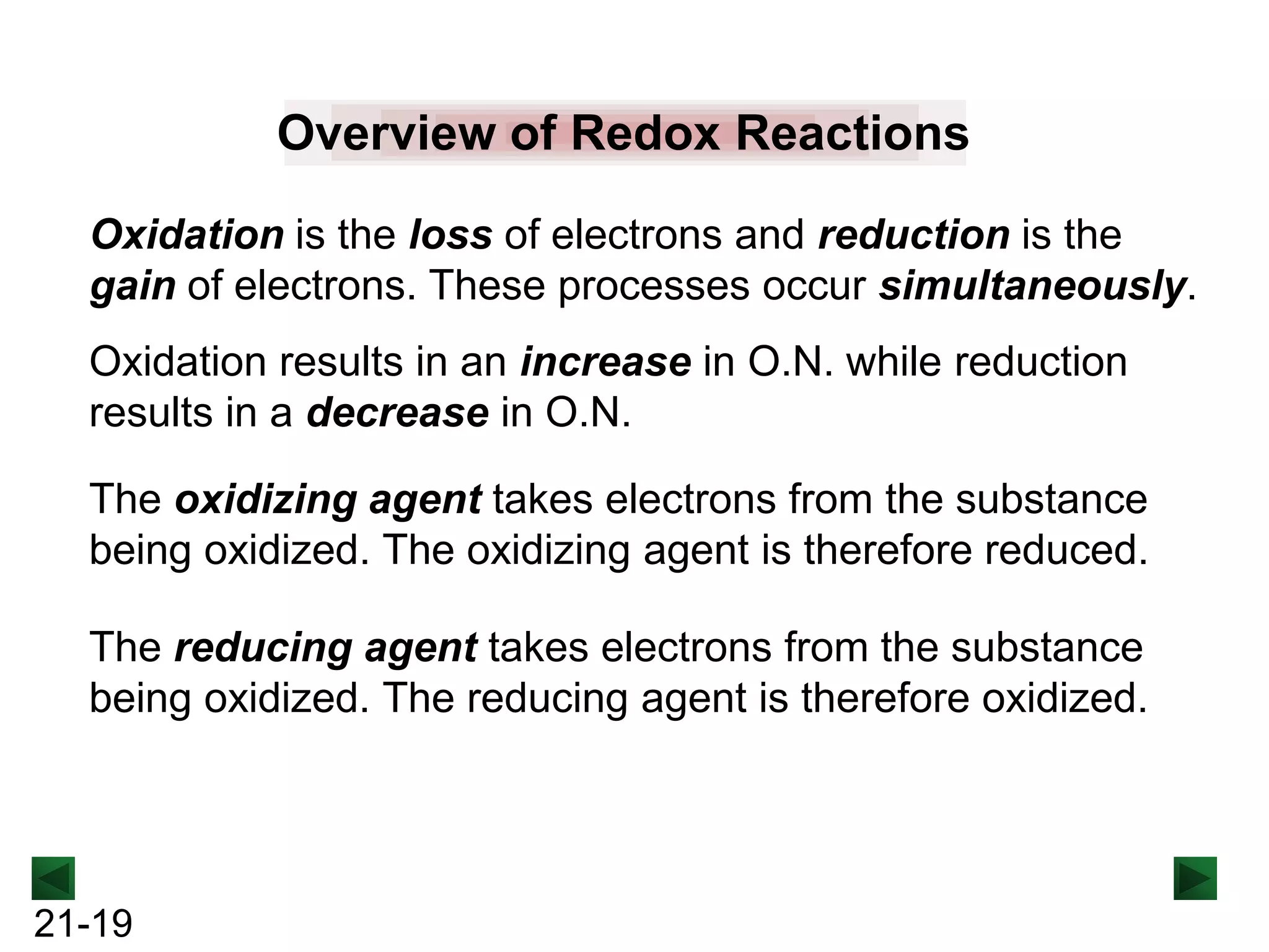 Overview of Redox Reactions
Oxidation is the loss of electrons and reduction is the
gain of electrons. These processes occur simultaneously.
Oxidation results in an increase in O.N. while reduction
results in a decrease in O.N.
The oxidizing agent takes electrons from the substance
being oxidized. The oxidizing agent is therefore reduced.
The reducing agent takes electrons from the substance
being oxidized. The reducing agent is therefore oxidized.

21-19

 