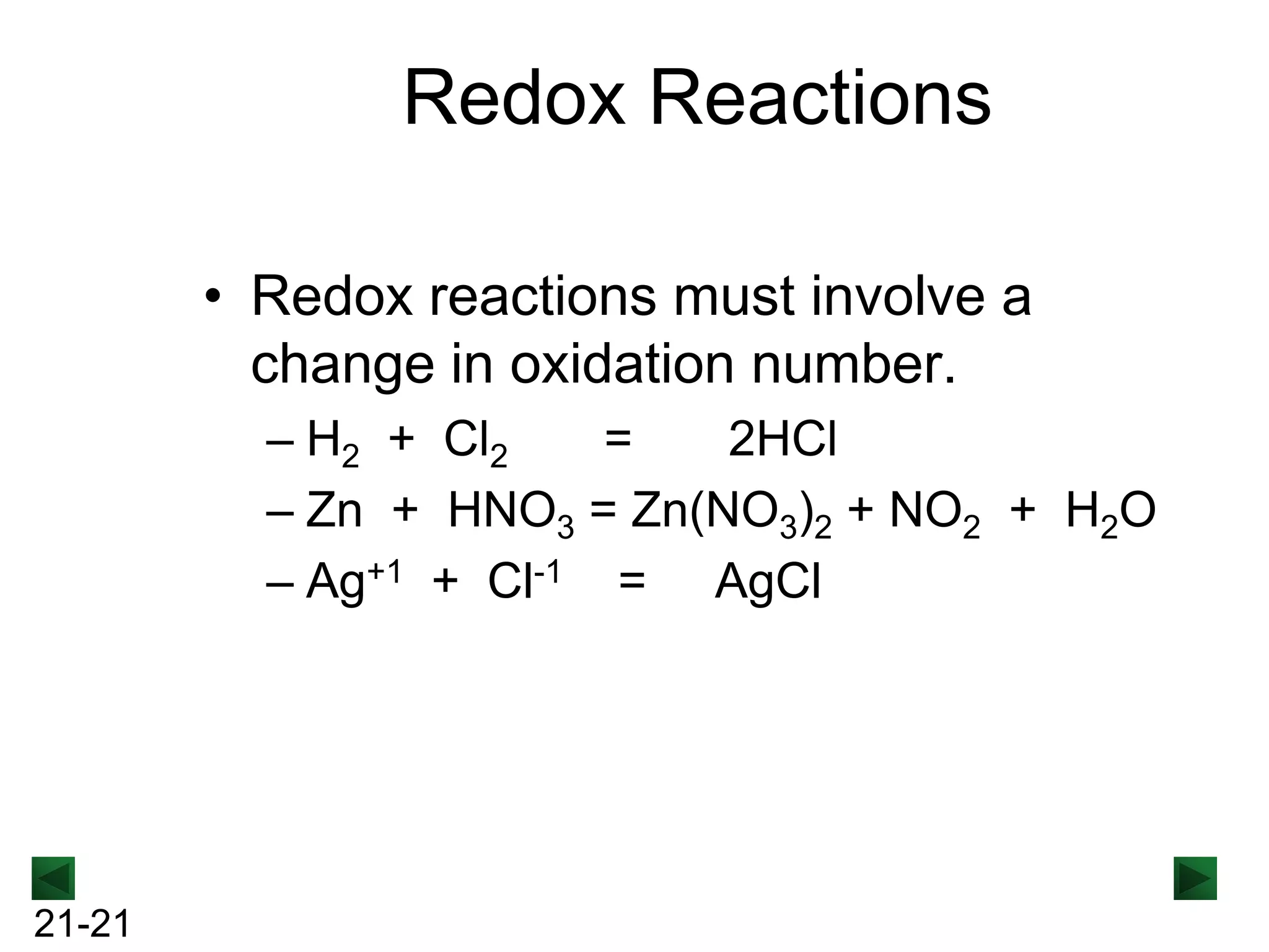 Redox Reactions
• Redox reactions must involve a
change in oxidation number.
– H2 + Cl2
=
2HCl
– Zn + HNO3 = Zn(NO3)2 + NO2 + H2O
– Ag+1 + Cl-1 = AgCl

21-21

 