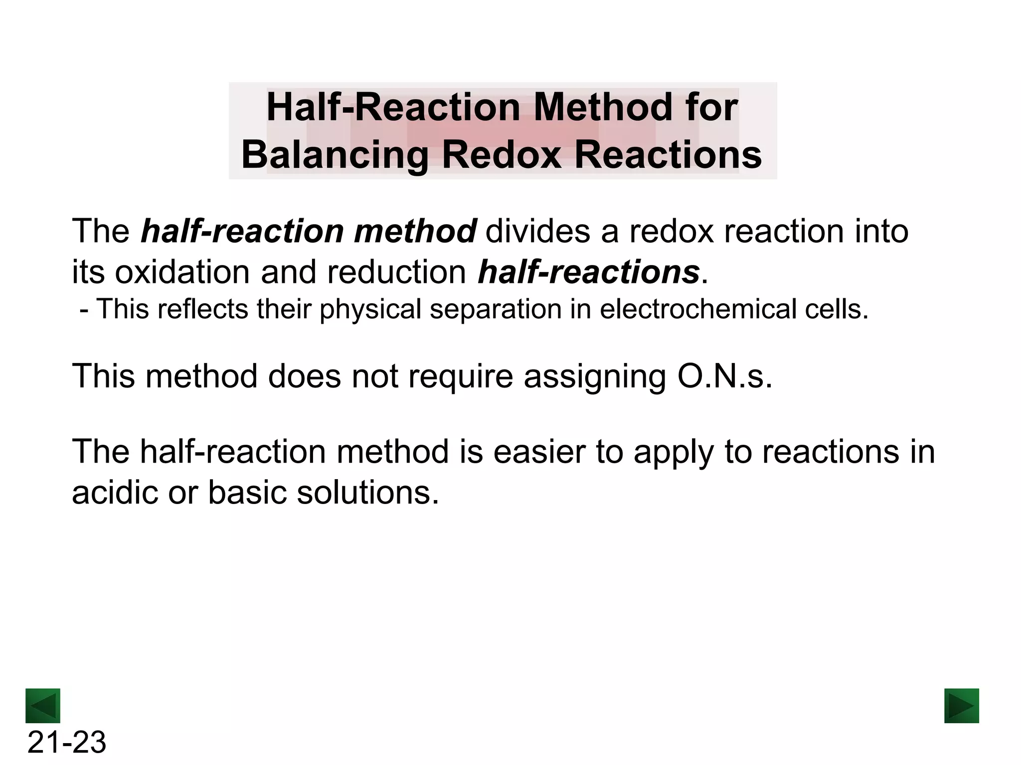 Half-Reaction Method for
Balancing Redox Reactions
The half-reaction method divides a redox reaction into
its oxidation and reduction half-reactions.
- This reflects their physical separation in electrochemical cells.

This method does not require assigning O.N.s.
The half-reaction method is easier to apply to reactions in
acidic or basic solutions.

21-23

 