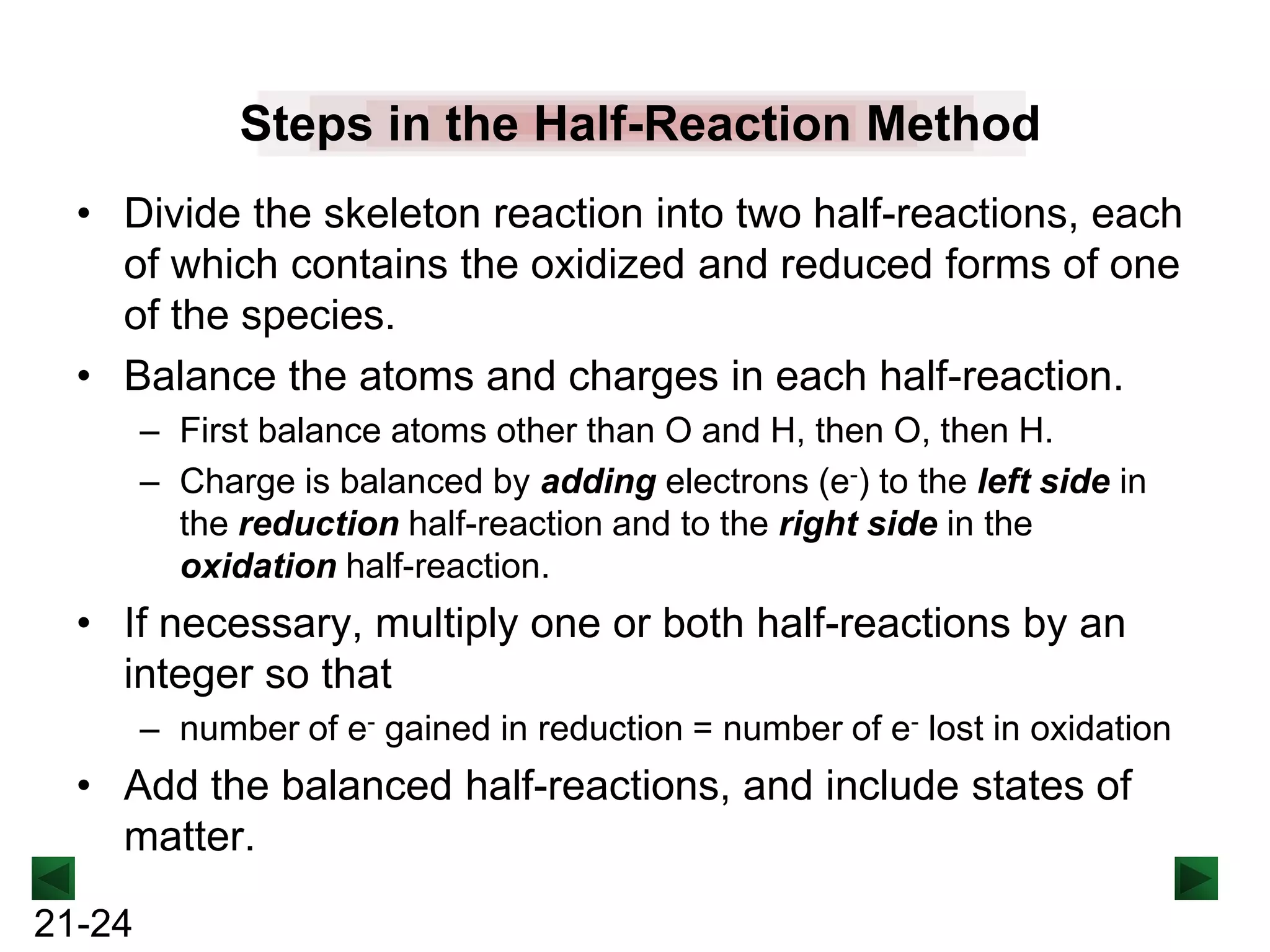 Steps in the Half-Reaction Method
• Divide the skeleton reaction into two half-reactions, each
of which contains the oxidized and reduced forms of one
of the species.
• Balance the atoms and charges in each half-reaction.
– First balance atoms other than O and H, then O, then H.
– Charge is balanced by adding electrons (e-) to the left side in
the reduction half-reaction and to the right side in the
oxidation half-reaction.

• If necessary, multiply one or both half-reactions by an
integer so that
– number of e- gained in reduction = number of e- lost in oxidation

• Add the balanced half-reactions, and include states of
matter.
21-24

 
