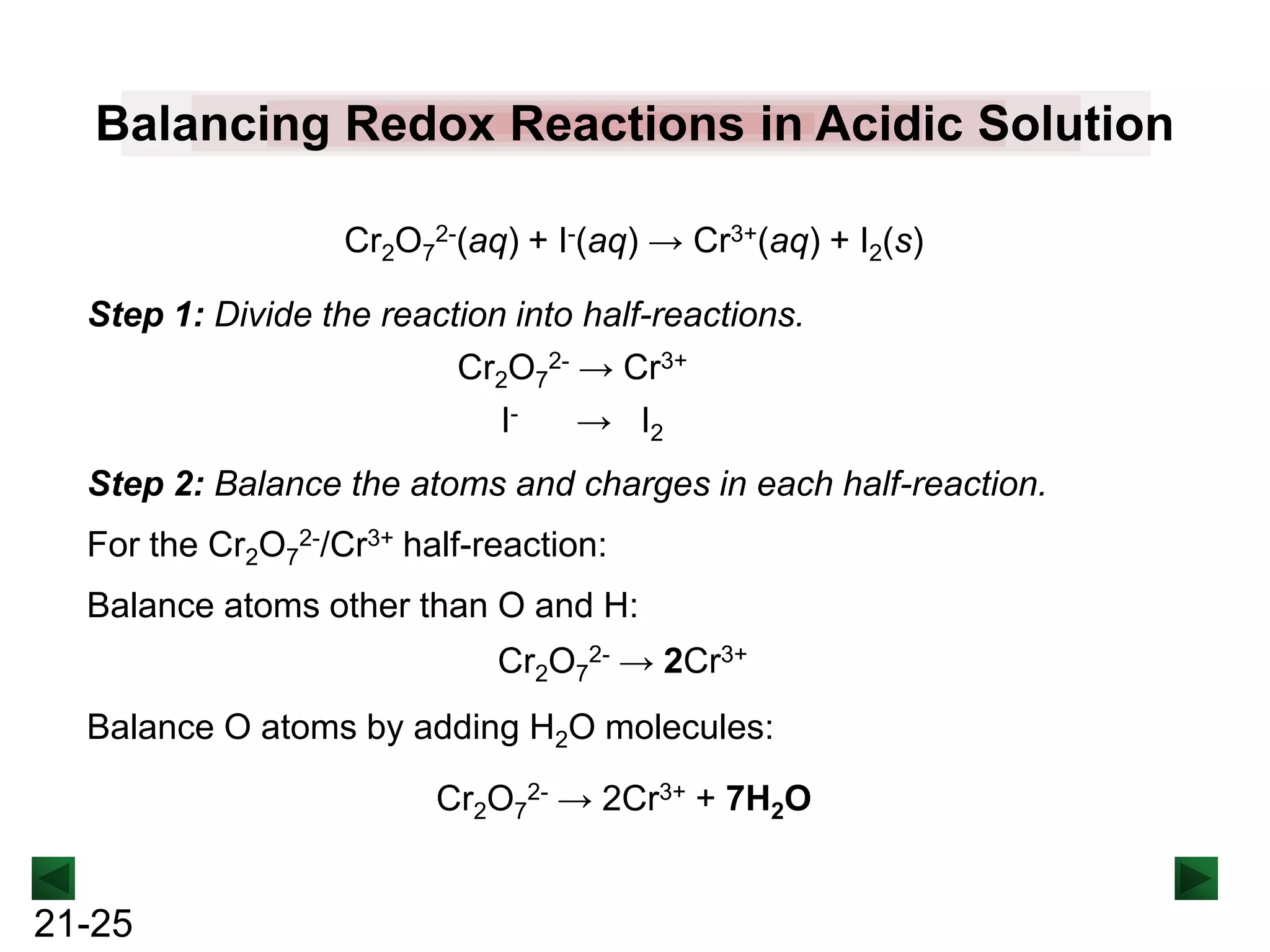 Balancing Redox Reactions in Acidic Solution
Cr2O72-(aq) + I-(aq) → Cr3+(aq) + I2(s)

Step 1: Divide the reaction into half-reactions.
Cr2O72- → Cr3+
I→ I2
Step 2: Balance the atoms and charges in each half-reaction.
For the Cr2O72-/Cr3+ half-reaction:
Balance atoms other than O and H:

Cr2O72- → 2Cr3+
Balance O atoms by adding H2O molecules:
Cr2O72- → 2Cr3+ + 7H2O

21-25

 