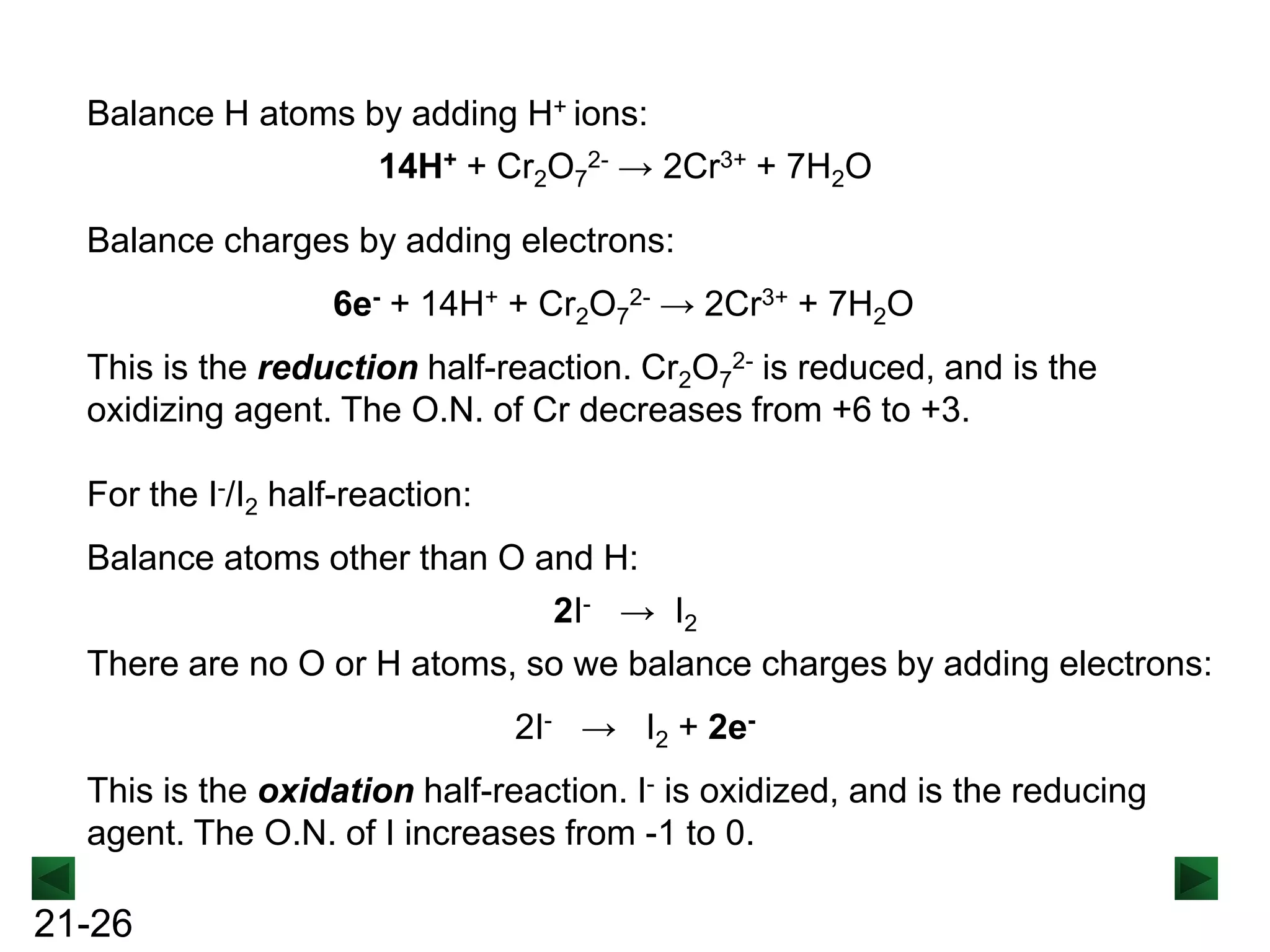 Balance H atoms by adding H+ ions:
14H+ + Cr2O72- → 2Cr3+ + 7H2O
Balance charges by adding electrons:
6e- + 14H+ + Cr2O72- → 2Cr3+ + 7H2O
This is the reduction half-reaction. Cr2O72- is reduced, and is the
oxidizing agent. The O.N. of Cr decreases from +6 to +3.
For the I-/I2 half-reaction:
Balance atoms other than O and H:
2I- → I2
There are no O or H atoms, so we balance charges by adding electrons:
2I- → I2 + 2eThis is the oxidation half-reaction. I- is oxidized, and is the reducing
agent. The O.N. of I increases from -1 to 0.

21-26

 