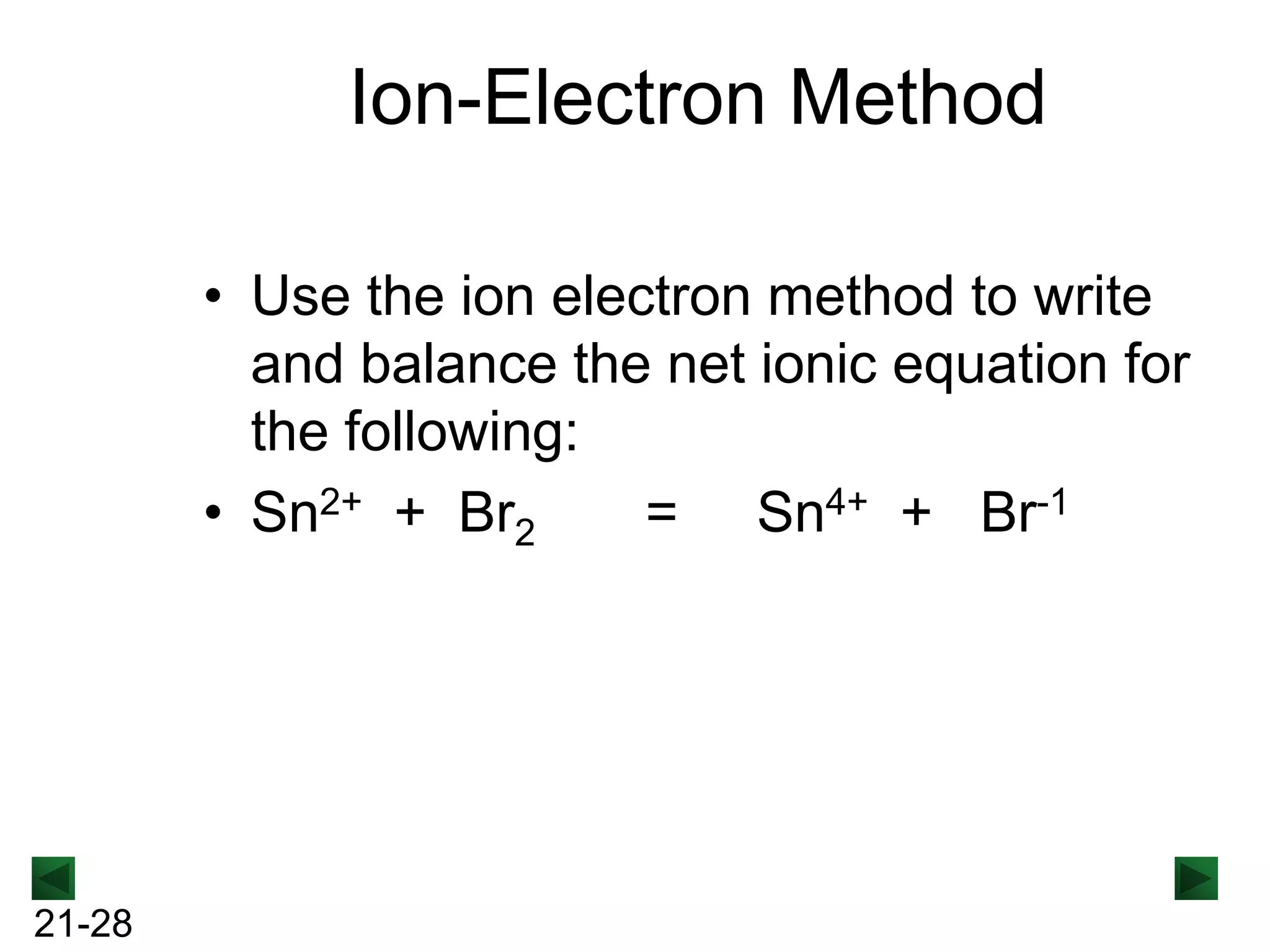 Ion-Electron Method
• Use the ion electron method to write
and balance the net ionic equation for
the following:
• Sn2+ + Br2
= Sn4+ + Br-1

21-28

 