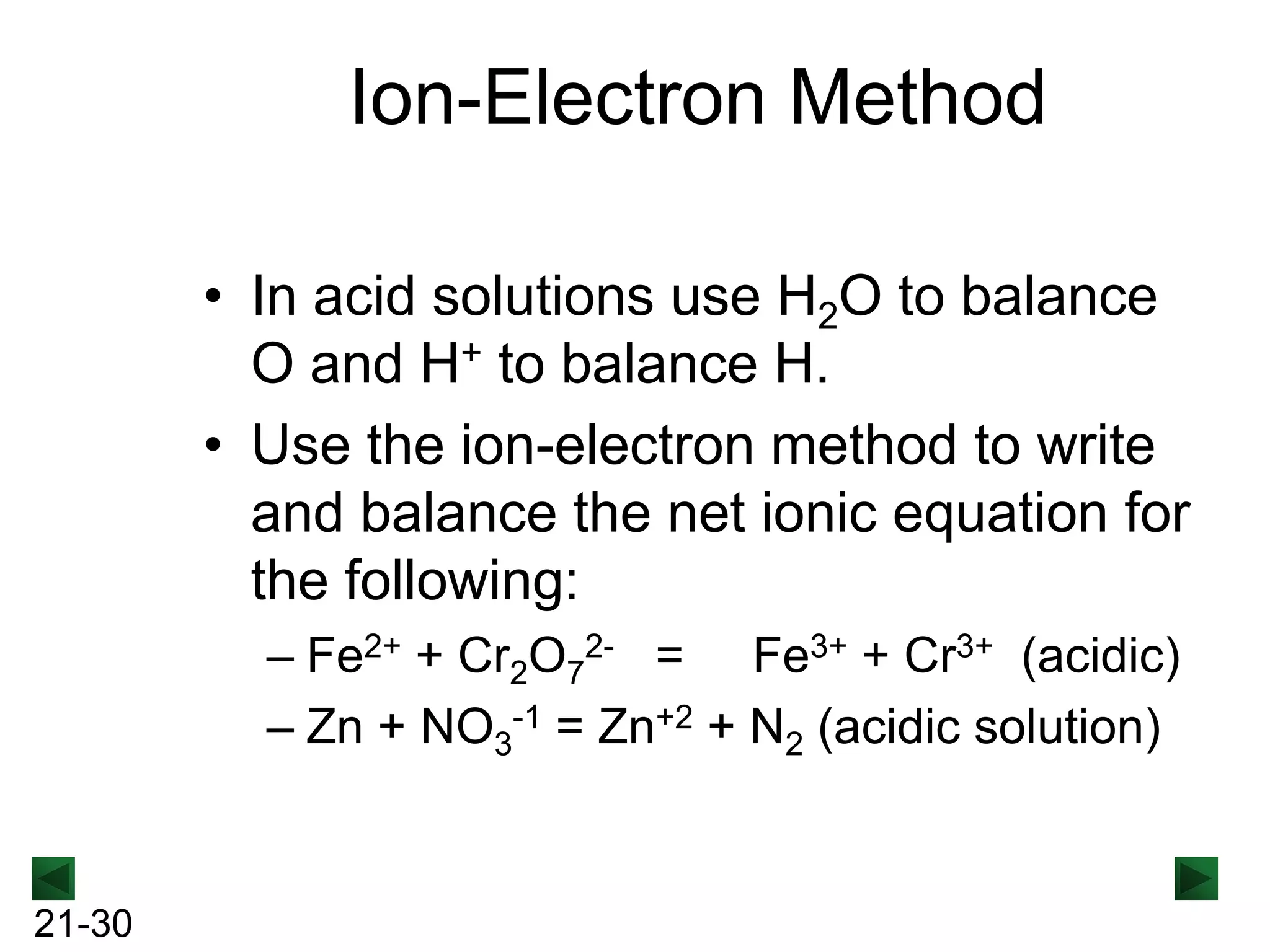 Ion-Electron Method
• In acid solutions use H2O to balance
O and H+ to balance H.
• Use the ion-electron method to write
and balance the net ionic equation for
the following:
– Fe2+ + Cr2O72- = Fe3+ + Cr3+ (acidic)
– Zn + NO3-1 = Zn+2 + N2 (acidic solution)

21-30

 