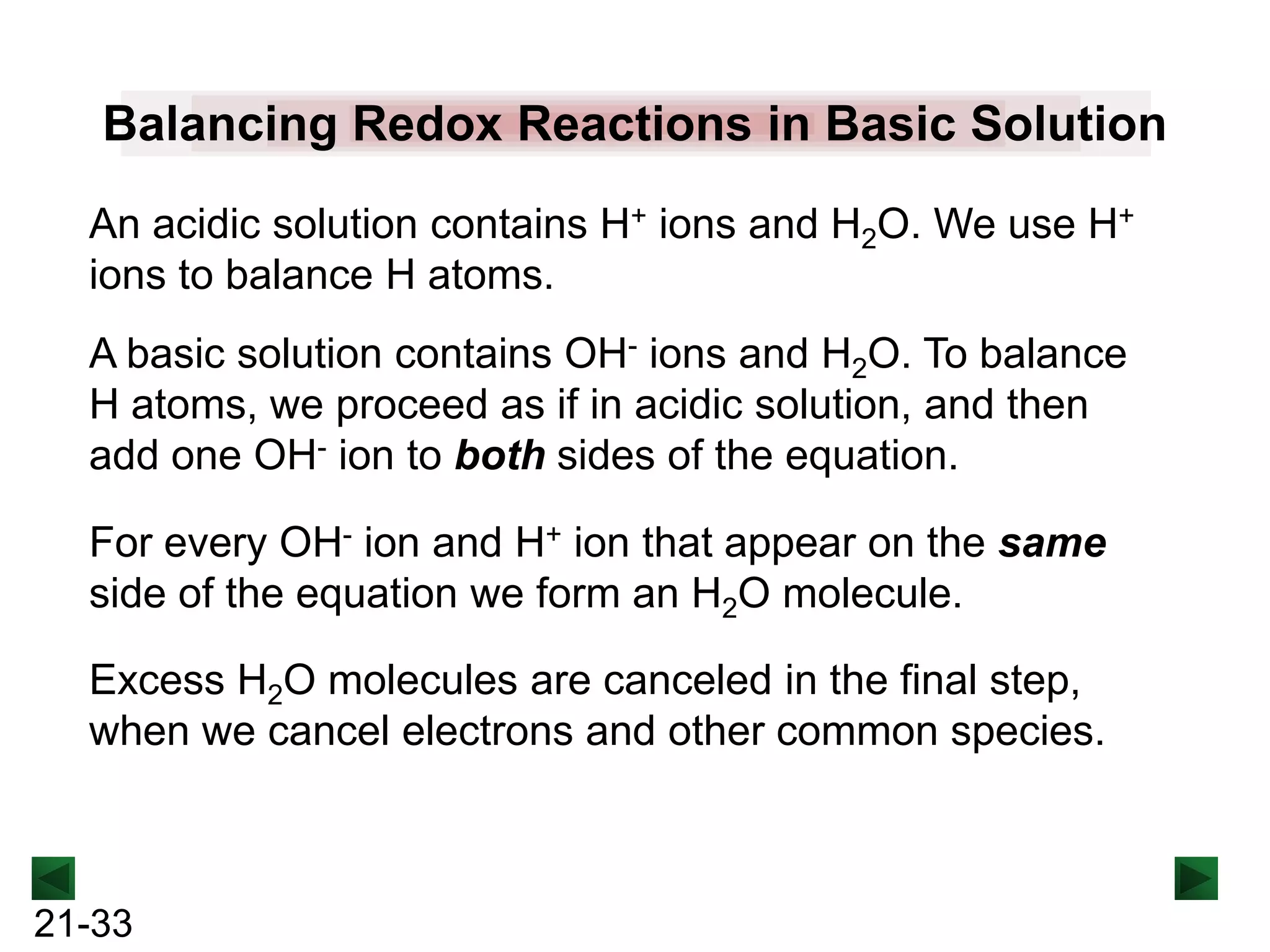 Balancing Redox Reactions in Basic Solution
An acidic solution contains H+ ions and H2O. We use H+
ions to balance H atoms.
A basic solution contains OH- ions and H2O. To balance
H atoms, we proceed as if in acidic solution, and then
add one OH- ion to both sides of the equation.

For every OH- ion and H+ ion that appear on the same
side of the equation we form an H2O molecule.
Excess H2O molecules are canceled in the final step,
when we cancel electrons and other common species.

21-33

 