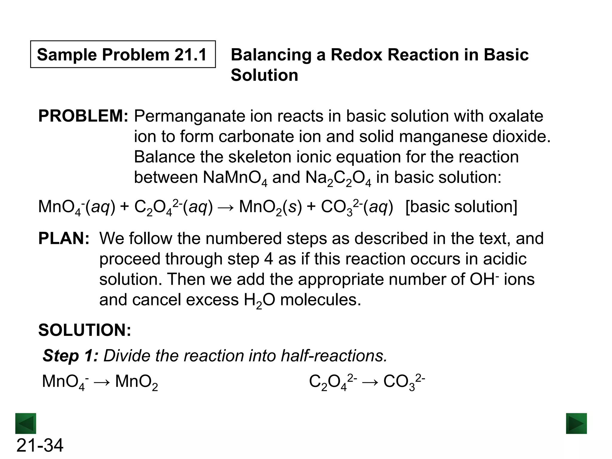 Sample Problem 21.1

Balancing a Redox Reaction in Basic
Solution

PROBLEM: Permanganate ion reacts in basic solution with oxalate
ion to form carbonate ion and solid manganese dioxide.
Balance the skeleton ionic equation for the reaction
between NaMnO4 and Na2C2O4 in basic solution:
MnO4-(aq) + C2O42-(aq) → MnO2(s) + CO32-(aq) [basic solution]
PLAN: We follow the numbered steps as described in the text, and
proceed through step 4 as if this reaction occurs in acidic
solution. Then we add the appropriate number of OH- ions
and cancel excess H2O molecules.
SOLUTION:
Step 1: Divide the reaction into half-reactions.
MnO4- → MnO2
C2O42- → CO32-

21-34

 