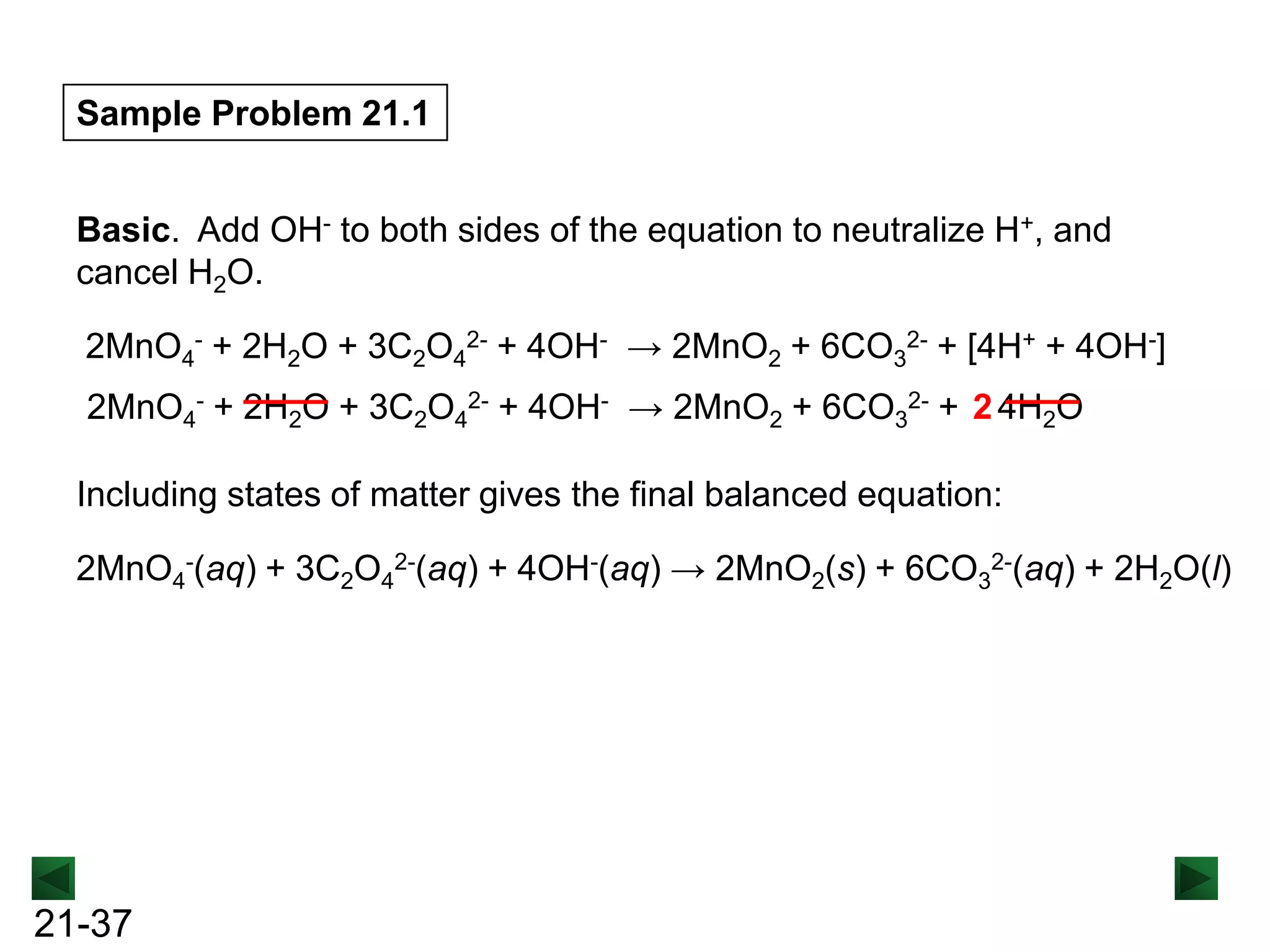 Sample Problem 21.1
Basic. Add OH- to both sides of the equation to neutralize H+, and
cancel H2O.
2MnO4- + 2H2O + 3C2O42- + 4OH- → 2MnO2 + 6CO32- + [4H+ + 4OH-]
2MnO4- + 2H2O + 3C2O42- + 4OH- → 2MnO2 + 6CO32- + 2 4H2O
Including states of matter gives the final balanced equation:
2MnO4-(aq) + 3C2O42-(aq) + 4OH-(aq) → 2MnO2(s) + 6CO32-(aq) + 2H2O(l)

21-37

 