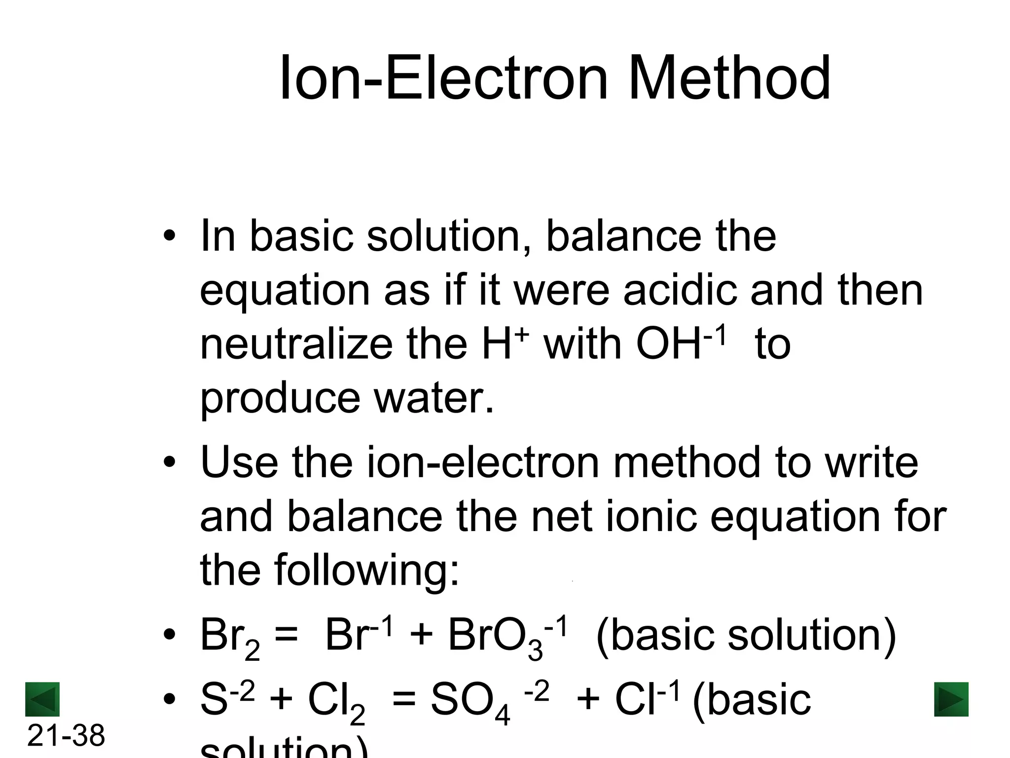 Ion-Electron Method

21-38

• In basic solution, balance the
equation as if it were acidic and then
neutralize the H+ with OH-1 to
produce water.
• Use the ion-electron method to write
and balance the net ionic equation for
the following:
• Br2 = Br-1 + BrO3-1 (basic solution)
• S-2 + Cl2 = SO4 -2 + Cl-1 (basic

 