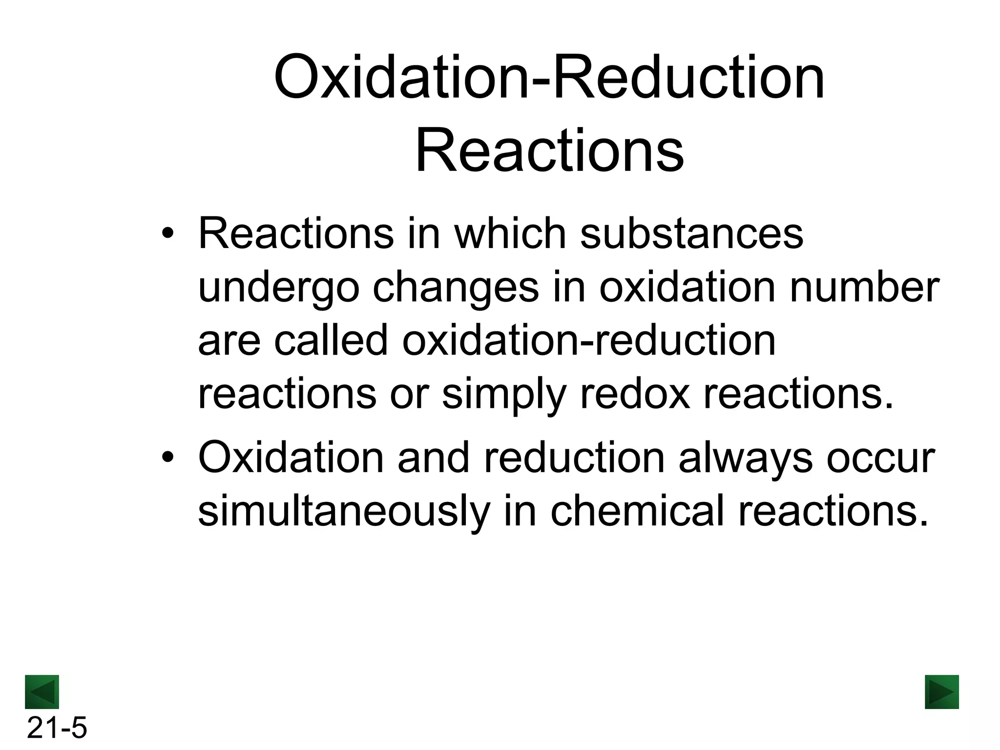 Oxidation-Reduction
Reactions
• Reactions in which substances
undergo changes in oxidation number
are called oxidation-reduction
reactions or simply redox reactions.
• Oxidation and reduction always occur
simultaneously in chemical reactions.

21-5

 