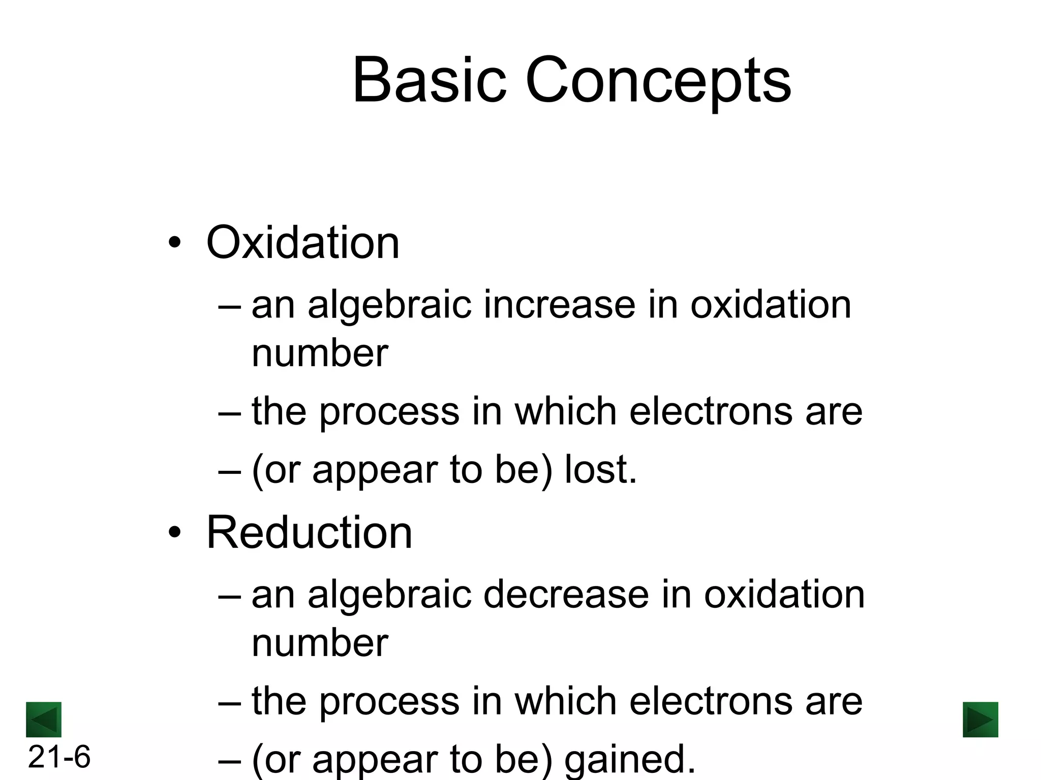 Basic Concepts
• Oxidation
– an algebraic increase in oxidation
number
– the process in which electrons are
– (or appear to be) lost.

• Reduction

21-6

– an algebraic decrease in oxidation
number
– the process in which electrons are
– (or appear to be) gained.

 