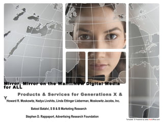 Mirror, Mirror on the Wall…New Digital Media
for ALL
Products & Services for Generations X &
Y
Template © Powered by www.RedOffice.com
Howard R. Moskowitz, Nadya Livshits, Linda Ettinger Lieberman, Moskowitz Jacobs, Inc.
Batool Batalvi, S B & B Marketing Research
Stephen D. Rappaport, Advertising Research Foundation
 