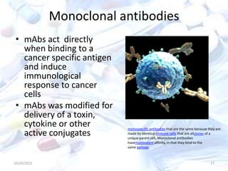 Monoclonal antibodies
• mAbs act directly
when binding to a
cancer specific antigen
and induce
immunological
response to cancer
cells
• mAbs was modified for
delivery of a toxin,
cytokine or other
active conjugates
10/20/2012 17
monospecific antibodies that are the same because they are
made by identical immune cells that are allclones of a
unique parent cell, Monoclonal antibodies
havemonovalent affinity, in that they bind to the
same epitope.