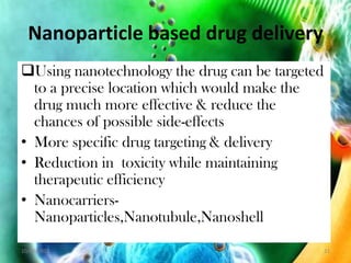 Nanoparticle based drug delivery
Using nanotechnology the drug can be targeted
to a precise location which would make the
drug much more effective & reduce the
chances of possible side-effects
• More specific drug targeting & delivery
• Reduction in toxicity while maintaining
therapeutic efficiency
• Nanocarriers-
Nanoparticles,Nanotubule,Nanoshell
10/20/2012 21