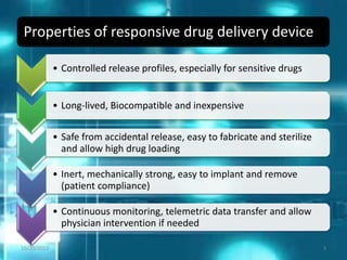 Properties of responsive drug delivery device
• Controlled release profiles, especially for sensitive drugs
• Long-lived, Biocompatible and inexpensive
• Safe from accidental release, easy to fabricate and sterilize
and allow high drug loading
• Inert, mechanically strong, easy to implant and remove
(patient compliance)
• Continuous monitoring, telemetric data transfer and allow
physician intervention if needed
10/20/2012 3