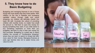 5. They know how to do
Basic Budgeting
Budgeting and managing finances is one of those
things that most adults wish they knew earlier. With
inflation on the rise in Pakistan and increasing
capitalist culture through malls and online
shopping, our children will definitely cherish this
basic life skill. Inculcate the culture of providing
children with monthly funds, no matter how small
the amount is. Tell them to save this money for
buying something they want. If you child wants to
buy something expensive or more than you
budgeted, tell them to chip in their own money for
that purchase. Budgeting is a great way to teach
children the concept of “Comparative shopping”
where they can learn to spend on things that offer
more value for their money. Managing finances at
early age teaches kids not to waste money and
value its worth.
 