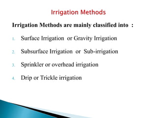 Irrigation Methods are mainly classified into :
1. Surface Irrigation or Gravity Irrigation
2. Subsurface Irrigation or Sub-irrigation
3. Sprinkler or overhead irrigation
4. Drip or Trickle irrigation
 