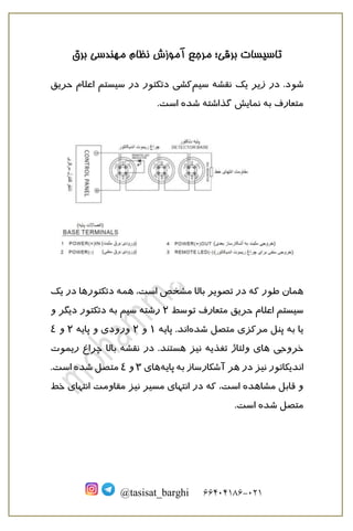 ‫برقی‬ ‫تاسیسات‬
‫؛‬
‫نظام‬ ‫آموزش‬ ‫مرجع‬
‫برق‬ ‫مهندسی‬
121
-
66010166
@tasisat_barghi
‫شود‬
‫سیم‬ ‫نقشه‬ ‫یک‬ ‫زیر‬ ‫در‬ .
‫حریق‬ ‫اعلام‬ ‫سیستم‬ ‫در‬ ‫دتکتور‬ ‫کشی‬
.‫است‬ ‫شده‬ ‫گذاشته‬ ‫نمایش‬ ‫به‬ ‫متعارف‬
‫همان‬
،‫است‬ ‫مشخص‬ ‫بالا‬ ‫تصویر‬ ‫در‬ ‫که‬ ‫طور‬
‫همه‬
‫یک‬ ‫در‬ ‫دتکتورها‬
‫توسط‬ ‫متعارف‬ ‫حریق‬ ‫اعلام‬ ‫سیستم‬
2
‫و‬ ‫دیگر‬ ‫دتکتور‬ ‫به‬ ‫سیم‬ ‫رشته‬
‫شده‬ ‫متصل‬ ‫مرکزی‬ ‫پنل‬ ‫به‬ ‫یا‬
‫پایه‬ .‫اند‬
1
‫و‬
2
‫پایه‬ ‫و‬ ‫ورودی‬
2
‫و‬
4
‫خروجی‬
‫نیز‬ ‫تغذیه‬ ‫ولتاژ‬ ‫های‬
‫هستند‬
‫ریموت‬ ‫چراغ‬ ‫بالا‬ ‫نقشه‬ ‫در‬ .
‫پایه‬ ‫به‬ ‫آشکارساز‬ ‫هر‬ ‫در‬ ‫نیز‬ ‫اندیکاتور‬
‫های‬
3
‫و‬
4
.‫است‬ ‫شده‬ ‫متصل‬
‫ان‬ ‫مقاومت‬ ‫نیز‬ ‫مسیر‬ ‫انتهای‬ ‫در‬ ‫که‬ ،‫است‬ ‫مشاهده‬ ‫قابل‬ ‫و‬
‫خط‬ ‫تهای‬
‫متصل‬
‫شده‬
.‫است‬
 