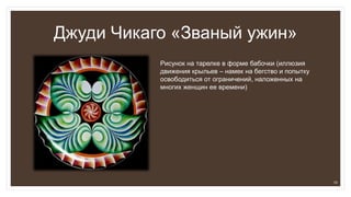 Джуди Чикаго «Званый ужин»
Рисунок на тарелке в форме бабочки (иллюзия
движения крыльев – намек на бегство и попытку
освободиться от ограничений, наложенных на
многих женщин ее времени)
10
 