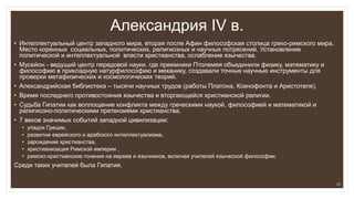 Александрия IV в.
• Интеллектуальный центр западного мира, вторая после Афин философская столица греко-римского мира.
Место коренных социальных, политических, религиозных и научных потрясений. Установление
политической и интеллектуальной власти христианства, ослабление язычества.
• Мусейон - ведущий центр передовой науки, где преемники Птолемея объединили физику, математику и
философию в прикладную натурфилософию и механику, создавали точные научные инструменты для
проверки метафизических и космологических теорий.
• Александрийская библиотека – тысячи научных трудов (работы Платона, Ксенофонта и Аристотеля).
• Время последнего противостояния язычества и вторгающейся христианской религии.
• Cудьба Гипатии как воплощение конфликта между греческими наукой, философией и математикой и
религиозно-политическими претензиями христианства.
• 7 веков значимых событий западной цивилизации:
• упадок Греции,
• развитие еврейского и арабского интеллектуализма,
• зарождение христианства,
• христианизация Римской империи ,
• римско-христианские гонения на евреев и язычников, включая учителей языческой философии.
Среди таких учителей была Гипатия.
13
 