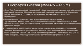 Биография Гипатии (355/375 – 415 гг.)
• Отец, Теон Александрийский – крупнейший учёный Александрии, руководитель собственной
престижной школы при Мусейоне, его последний известный преподаватель . Преподавал
чистый неоплатонизм Плотина, считался великим математиком, что позже было
опровергнуто.
• Гипатия обучала студентов со всего Средиземноморья, читала лекции о
трудах Платона и Аристотеля. Также преподавала математику, занималась астрономией.
Носила трибон – плащ, ассоциирующийся с философами, читающими импровизированные
публичные лекции.
• 2 разновидности неоплатонизма: языческий неоплатонизм в Серапеуме (под влиянием
Явмлиха) и плотиновская разновидность в подаче Теона и Гипатии - менее полемичная и
более умеренная. Гипатия – язычница, терпимая к христианам. После смерти отца (405 г.)
стала схолархом. Александрийская школа неоплатонизма оформилась к 420 г.
14
 