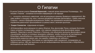 О Гипатии
• В школе Гипатии учился Синезий Киренский, ставший затем епископом Птолемиады. Его
письма к Гипатии - основные источники информации о её карьере.
• «... личность настолько известная, что её репутация казалась буквально невероятной. Мы
сами видели и слышали ту, кто с честью руководит тайнами философии». Среди учеников
Гипатии – много в будущем влиятельных людей; она привлекала множество различных
студентов различного происхождения из разных мест, включая христиан.
• Сократ Схоластик «Церковная история»:
• «В Александрии жила женщина по имени Ипатия, дочь философа Теона, которая достигла
таких успехов в литературе и науке, что намного превзошла всех философов своего
времени. Преуспев в школе Платона и Плотина, она объясняла принципы философии своим
слушателям, многие из которых приезжали издалека, чтобы получить её наставления.
Благодаря самообладанию и непринуждённости манер, которые она приобрела в
результате развития своего ума, она нередко появлялась на публике в
присутствии магистров. Она также не чувствовала себя смущенной, отправляясь на
собрание мужчин. Ибо все мужчины из-за её необыкновенного достоинства и добродетели
восхищались ею ещё больше».
15
 