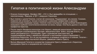 Гипатия в политической жизни Александрии
• Епископ Александрии Феофил (382 – 412 гг.) был враждебен по отношению к
неоплатонизму Ямвлиха, в 391 г. разрушил Серапеум.
• Был лоялен к школе Гипатии, считал её союзником. Поддерживал ее ученика Синезия,
позволил ей установить тесные отношения с римскими префектами и другими
политическими лидерами города. Гипатия стала популярной среди жителей Александрии,
оказывала глубокое политическое влияние на жизнь города. Она была дружна с местным
префектом Орестом.
• После смерти Феофила епископом стал Кирилл, имевший разногласия с Орестом. Его
интронизация сопровождалась бунтами, вмешательством войск, получив власть, он
начал расправляться с оппозицией. Орест (принявший христианство), но
поддерживавший связи с еврейской общиной и язычниками открыто враждовал с
епископом Кириллом. Это не раз выливалось в кровавые конфликты и гонения. Гипатия –
неформальный лидер языческой общины, дававшая советы Оресту.
• Волна обвинений Гипатии в колдовстве (помешала Оресту помириться с Кириллом,
околдовала Ореста и направляла его политику).
16
 