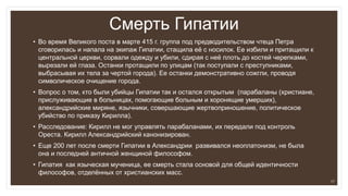 Смерть Гипатии
• Во время Великого поста в марте 415 г. группа под предводительством чтеца Петра
сговорилась и напала на экипаж Гипатии, стащила её с носилок. Ее избили и притащили к
центральной церкви, сорвали одежду и убили, сдирая с неё плоть до костей черепками,
вырезали ей глаза. Останки протащили по улицам (так поступали с преступниками,
выбрасывая их тела за чертой города). Ее останки демонстративно сожгли, проводя
символическое очищение города.
• Вопрос о том, кто были убийцы Гипатии так и остался открытым (парабаланы (христиане,
прислуживающие в больницах, помогающие больным и хоронящие умерших),
александрийские миряне, язычники, совершающие жертвоприношение, политическое
убийство по приказу Кирилла).
• Расследование: Кирилл не мог управлять парабаланами, их передали под контроль
Ореста. Кирилл Александрийский канонизирован.
• Еще 200 лет после смерти Гипатии в Александрии развивался неоплатонизм, не была
она и последней античной женщиной философом.
• Гипатия как языческая мученица, ее смерть стала основой для общей идентичности
философов, отделённых от христианских масс.
17
 