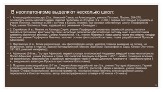 В неоплатонизме выделяют несколько школ:
• 1. Александрийско-римскую (3 в.; Аммоний Саккас из Александрии, учитель Плотина; Плотин, 204-270,
основатель школы неоплатонизма; Амелий Гентилиан из Этрурии, 3 в., с 246 г. первый постоянный слушатель и
ученик Плотина, переехал в 269 г. из Рима в Сирию, Апамею, где основал собственную школу; Порфирий из
Тира, ученик Плотина в Риме, издавший его сочинения «Эннеады»);
• 2. Сирийскую (4 в.; Ямвлих из Халкиды,Сирия, ученик Порфирия и основатель сирийской школы, пытался
создать в противовес христианству свою целостную религиозно-философскую систему, внес в неоплатонизм
элементы восточной мистики; Сопатр Апамейский, 4 в., ученик Ямвлиха и глава школы после его смерти; Феодор
Азинский, ученик Порфирия и Ямвлиха, заложил основы философской системы, позже разработанной Проклом
Афинским);
• 3. Пергамскую (4 в., более религиозная, чем философская школа: уделяла главное внимание не логике, но
мифологии, магии и теургии; Эдесий Каппадокийский; Максим Эфесский; Хрисанфий из Сард; Юлиан Отступник,
331-363, римский император);
• 4. Афинскую (5-6 вв.; Плутарх Афинский, первый схоларх платоновской Академии, введший в нее неоплатонизм;
Прокл Афинский, ученик Сириана и глава платоновской Академии в Афинах с 437 г., оказал громадное влияние
на европейскую, византийскую и арабскую философию через Псевдо-Дионисия Ареапагита - сирийского грека 6
в., внедрившего категории Прокла в христианское богословие);
• 5. Позднюю александрийскую (5-7 вв.; Гиерокл Александрийский, нач.5 в., ученик Плутарха Афинского; Гермий
Александрийский; Аммоний Гермий; Иоанн Филопон, 490-570, философ, физик и механик, ученик Аммония
Гермия; Стефан Византийский, философ-грамматик, последний представитель александрийской школы,
переселился в Константинополь, автор этногеографического словаря в 55 книгах «Этника»).
19
 