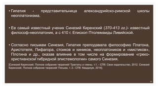 • Гипатия - представительница александрийско-римской школы
неоплатонизма.
• Ее самый известный ученик Синезий Киренский (370-413 гг.)- известный
философ-неоплатоник, а с 410 г. Епископ Птолемаиды Ливийской.
• Согласно письмам Синезия, Гипатия преподавала философию Платона,
Аристотеля, Пифагора, стоиков и киников, неоплатоников и «мистиков»,
Плотина и др., оказав влияние в том числе на формирование «греко-
христианской гибридной эпистемологии» самого Синезия.
[Синезий Киренский. Полное собрание творений/ Трактаты и гимны, т.1. - СПб: Свое издательство, 2012. Синезий
Киренский. Полное собрание творений/ Письма, т. 2.- СПб: Квадриум, 2014].
20
 