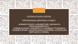 СОГЛАСНО SUDALEXICON,
ГИПАТИЯ БЫЛА АВТОРОМ 3-Х РАБОТ:
- КОММЕНТАРИЯ К «АРИФМЕТИКЕ» ДИОФАНТА
АЛЕКСАНДРИЙСКОГО,
- КОММЕНТАРИЯ К «АЛЬМАГЕСТУ» КЛАВДИЯ ПТОЛЕМЕЯ И
- КОММЕНТАРИЯ К «КОНИЧЕСКИМ СЕЧЕНИЯМ» АПОЛЛОНИЯ
ПЕРГСКОГО (УТЕРЯН).
21
 