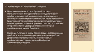 1. Комментарий к «Арифметике» Диофанта.
• Гипатия использовала своеобразный «логико-
математический» метод выявления методологических
ошибок и неточностей, используя шестидесятеричную
систему вычислений (эта отличительная черта методологии
Гипатии помогла исследователям отличить фрагменты ее
комментариев от комментируемых ею текстов), с помощью
которой она также усовершенствовала некоторые
алгебраические законы Диофанта.
• Введение Гипатией в своем Комментарии некоторых новых
проблем и альтернативных решений исходных проблем
Диофанта помогает прояснить абстрактность и
арифметическую природу вклада Диофанта в
алгебраическую теорию.
22
 