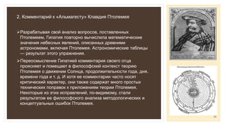 2. Комментарий к «Альмагесту» Клавдия Птолемея
Разрабатывая свой анализ вопросов, поставленных
Птолемеем, Гипатия повторно вычислила математические
значения небесных явлений, описанных древними
астрономами, включая Птолемея. Астрономические таблицы
— результат этого упражнения.
Переосмысление Гипатией комментария своего отца
проясняет и помещает в философский контекст теорию
Птолемея о движении Солнца, продолжительности года, дня,
времени года и т. д. И хотя ее комментарии часто носят
критический характер, они также содержат много простых
технических поправок к приложениям теории Птолемея.
Некоторые из этих исправлений, по-видимому, стали
результатом ее философского анализа методологических и
концептуальных ошибок Птолемея.
23
 
