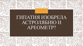 ГИПАТИЯ ИЗОБРЕЛА
АСТРОЛЯБИЮ И
АРЕОМЕТР?
24
 