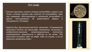 Это миф.
• Гипатия научилась строить плоскую астролябию у своего отца
Теона, который написал два трактата об астролябиях: один
под названием «Воспоминания о маленькой астролябии» и
другое «Исследование об армиллярной сфере» в
«Альмагесте» Птолемея.
• Шарлота Бут, британский египтолог, заключает: «Современная
репутация Гипатии как философа, математика, астронома и
изобретателя-механика непропорциональна количеству
сохранившихся свидетельств о работах из её жизни. Эта
репутация основана либо на мифе, либо на слухах, а не на
реальных доказательствах».
25
 