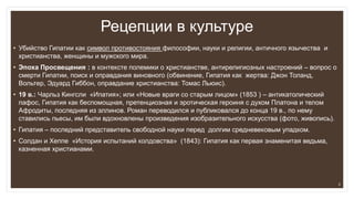 Рецепции в культуре
• Убийство Гипатии как символ противостояния философии, науки и религии, античного язычества и
христианства, женщины и мужского мира.
• Эпоха Просвещения : в контексте полемики о христианстве, антирелигиозных настроений – вопрос о
смерти Гипатии, поиск и оправдания виновного (обвинение, Гипатия как жертва: Джон Толанд,
Вольтер, Эдуард Гиббон, оправдание христианства: Томас Льюис).
• 19 в.: Чарльз Кингсли «Ипатия»; или «Новые враги со старым лицом» (1853 ) – антикатолический
пафос, Гипатия как беспомощная, претенциозная и эротическая героиня с духом Платона и телом
Афродиты, последняя из эллинов. Роман переводился и публиковался до конца 19 в., по нему
ставились пьесы, им были вдохновлены произведения изобразительного искусства (фото, живопись).
• Гипатия – последний представитель свободной науки перед долгим средневековым упадком.
• Солдан и Хеппе «История испытаний колдовства» (1843): Гипатия как первая знаменитая ведьма,
казненная христианами.
3
 